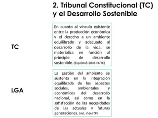 En cuanto al vínculo existente
entre la producción económica
y el derecho a un ambiente
equilibrado y adecuado al
desarrollo de la vida, se
materializa en función al
principio de desarrollo
sostenible. (Exp.0048-2004-PI/TC)
2. Tribunal Constitucional (TC)
y el Desarrollo Sostenible
TC
LGA
La gestión del ambiente se
sustenta en la integración
equilibrada de los aspectos
sociales, ambientales y
económicos del desarrollo
nacional, así como en la
satisfacción de las necesidades
de las actuales y futuras
generaciones. (Art. V del TP)
 