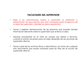 FACULTADES DEL SUPERVISOR
• Exigir a los administrados sujetos a supervisión la exhibición o
presentación de documentos que sean necesarios para el ejercicio de
su labor de supervisión. (Detallar en plena exposición)
• Tomar y registrar declaraciones de las personas que puedan brindar
información relevante sobre la supervisión que se lleva a cabo.
• Hacerse acompañar en la visita en campo por peritos y técnicos,
cuando lo estime necesario para el mejor desarrollo de las acciones de
supervisión directa.
• Tomar copia de los archivos físicos o electrónicos, así como de cualquier
otro documento que resulte necesario para los fines de la acción de
supervisión directa.
 