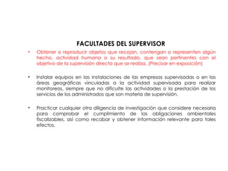 FACULTADES DEL SUPERVISOR
• Obtener o reproducir objetos que recojan, contengan o representen algún
hecho, actividad humana o su resultado, que sean pertinentes con el
objetivo de la supervisión directa que se realiza. (Precisar en exposición)
• Instalar equipos en las instalaciones de las empresas supervisadas o en las
áreas geográficas vinculadas a la actividad supervisada para realizar
monitoreos, siempre que no dificulte las actividades o la prestación de los
servicios de los administrados que son materia de supervisión.
• Practicar cualquier otra diligencia de investigación que considere necesaria
para comprobar el cumplimiento de las obligaciones ambientales
fiscalizables, así como recabar y obtener información relevante para tales
efectos.
 