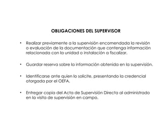 OBLIGACIONES DEL SUPERVISOR
• Realizar previamente a la supervisión encomendada la revisión
o evaluación de la documentación que contenga información
relacionada con la unidad o instalación a fiscalizar.
• Guardar reserva sobre la información obtenida en la supervisión.
• Identificarse ante quien lo solicite, presentando la credencial
otorgada por el OEFA.
• Entregar copia del Acta de Supervisión Directa al administrado
en la visita de supervisión en campo.
 