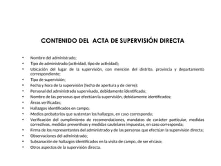 CONTENIDO DEL ACTA DE SUPERVISIÓN DIRECTA
• Nombre del administrado;
• Tipo de administrado (actividad, tipo de actividad);
• Ubicación del lugar de la supervisión, con mención del distrito, provincia y departamento
correspondiente;
• Tipo de supervisión;
• Fecha y hora de la supervisión (fecha de apertura y de cierre);
• Personal del administrado supervisado, debidamente identificado;
• Nombre de las personas que efectúan la supervisión, debidamente identificados;
• Áreas verificadas;
• Hallazgos identificados en campo;
• Medios probatorios que sustentan los hallazgos, en caso corresponda;
• Verificación del cumplimiento de recomendaciones, mandatos de carácter particular, medidas
correctivas, medidas preventivas y medidas cautelares impuestas, en caso corresponda;
• Firma de los representantes del administrado y de las personas que efectúan la supervisión directa;
• Observaciones del administrado;
• Subsanación de hallazgos identificados en la visita de campo, de ser el caso;
• Otros aspectos de la supervisión directa.
 