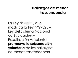 Hallazgos de menor
trascendencia
La Ley N°30011, que
modifica la Ley N°29325 –
Ley del Sistema Nacional
de Evaluación y
Fiscalización Ambiental,
promueve la subsanación
voluntaria de los hallazgos
de menor trascendencia.
 