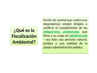 Acción de control que realiza una
dependencia estatal dirigida a
verificar el cumplimiento de las
obligaciones ambientales que
tiene a su cargo un administrado
- sea éste una persona natural,
jurídica o una entidad de la
propia administración pública.
¿Qué es la
Fiscalización
Ambiental?
 