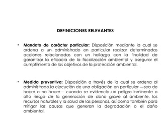 DEFINICIONES RELEVANTES
• Mandato de carácter particular: Disposición mediante la cual se
ordena a un administrado en particular realizar determinadas
acciones relacionadas con un hallazgo con la finalidad de
garantizar la eficacia de la fiscalización ambiental y asegurar el
cumplimiento de los objetivos de la protección ambiental.
• Medida preventiva: Disposición a través de la cual se ordena al
administrado la ejecución de una obligación en particular —sea de
hacer o no hacer— cuando se evidencia un peligro inminente o
alto riesgo de la generación de daño grave al ambiente, los
recursos naturales y la salud de las personas, así como también para
mitigar las causas que generan la degradación o el daño
ambiental.
 
