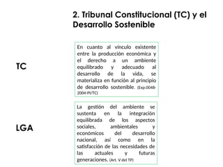 En cuanto al vínculo existente
entre la producción económica y
el derecho a un ambiente
equilibrado y adecuado al
desarrollo de la vida, se
materializa en función al principio
de desarrollo sostenible. (Exp.0048-
2004-PI/TC)
2. Tribunal Constitucional (TC) y el
Desarrollo Sostenible
TC
LGA
La gestión del ambiente se
sustenta en la integración
equilibrada de los aspectos
sociales, ambientales y
económicos del desarrollo
nacional, así como en la
satisfacción de las necesidades de
las actuales y futuras
generaciones. (Art. V del TP)
 
