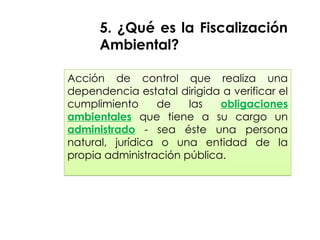 Acción de control que realiza una
dependencia estatal dirigida a verificar el
cumplimiento de las obligaciones
ambientales que tiene a su cargo un
administrado - sea éste una persona
natural, jurídica o una entidad de la
propia administración pública.
5. ¿Qué es la Fiscalización
Ambiental?
 