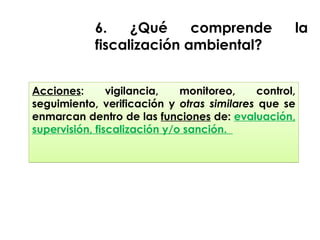 Acciones: vigilancia, monitoreo, control,
seguimiento, verificación y otras similares que se
enmarcan dentro de las funciones de: evaluación,
supervisión, fiscalización y/o sanción.
6. ¿Qué comprende la
fiscalización ambiental?
 