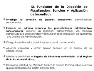  Investigar la comisión de posibles infracciones administrativas
sancionables.
 Resolver en primera instancia los procedimientos administrativos
sancionadores, imponer las sanciones administrativas y/o medidas
correctivas que correspondan y comunicar de la imposición de las mismas
a la Oficina de Administración.
 Otorga incentivos a los administrados, cuando corresponda.
 Absolver consultas y emitir opinión técnica en el ámbito de su
competencia.
 Diseñar y administrar el Registro de Infractores Ambientales y el Registro
de Actos Administrativos.
 Elaborar a solicitud del Ministerio Público la opinión técnica sobre los casos
que puedan constituir delitos ambientales.
12. Funciones de la Dirección de
Fiscalización, Sanción y Aplicación
de Incentivos
 