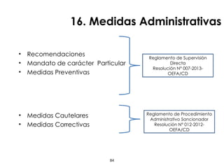 16. Medidas Administrativas
• Recomendaciones
• Mandato de carácter Particular
• Medidas Preventivas
• Medidas Cautelares
• Medidas Correctivas
84
Reglamento de Supervisión
Directa
Resolución N° 007-2013-
OEFA/CD
Reglamento de Procedimiento
Administrativo Sancionador
Resolución N° 012-2012-
OEFA/CD
 