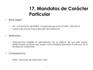 17. Mandatos de Carácter
Particular
• Base Legal:
– Art. 16-A de la Ley del SINEFA, incorporado por la Ley N° 30011 (26.4.2011)
– Literal i) del artículo 5°de la RCD 007-2013-OEFA/CD
• Definición:
– «Disposiciones exigibles al administrado con el objetivo de que este realice
determinadas acciones que tengan como finalidad garantizar la eficacia de la
fiscalización ambiental».
• Competencia:
– OEFA – Dirección de Supervisión y EFA
5
 