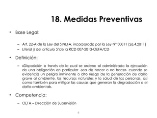 18. Medidas Preventivas
• Base Legal:
– Art. 22-A de la Ley del SINEFA, incorporado por la Ley N° 30011 (26.4.2011)
– Literal j) del artículo 5°de la RCD 007-2013-OEFA/CD
• Definición:
– «Disposición a través de la cual se ordena al administrado la ejecución
de una obligación en particular -sea de hacer o no hacer- cuando se
evidencia un peligro inminente o alto riesgo de la generación de daño
grave al ambiente, los recursos naturales y la salud de las personas, así
como también para mitigar las causas que generan la degradación o el
daño ambiental».
• Competencia:
– OEFA – Dirección de Supervisión
6
 