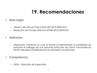 19. Recomendaciones
• Base Legal:
– Literal L) del artículo 5°de la RCD 007-2013-OEFA/CD
– Resolución de Consejo Directivo N°046-2013-OEFA/CD
• Definición:
– «Disposición mediante la cual se brinda al administrado la posibilidad de
subsanar el hallazgo de una presunta infracción de menor trascendencia
dentro del plazo establecido por la autoridad competente».
• Competencia:
– OEFA – Dirección de Supervisión
7
 