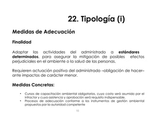 Medidas de Adecuación
Finalidad
Adaptar las actividades del administrado a estándares
determinados, para asegurar la mitigación de posibles efectos
perjudiciales en el ambiente o la salud de las personas.
Requieren actuación positiva del administrado –obligación de hacer–
ante impactos de carácter menor.
Medidas Concretas:
• Cursos de capacitación ambiental obligatorios, cuyo costo será asumido por el
infractor y cuya asistencia y aprobación será requisito indispensable.
• Procesos de adecuación conforme a los instrumentos de gestión ambiental
propuestos por la autoridad competente
22. Tipología (i)
10
 