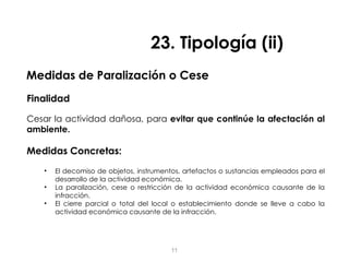 Medidas de Paralización o Cese
Finalidad
Cesar la actividad dañosa, para evitar que continúe la afectación al
ambiente.
Medidas Concretas:
• El decomiso de objetos, instrumentos, artefactos o sustancias empleados para el
desarrollo de la actividad económica.
• La paralización, cese o restricción de la actividad económica causante de la
infracción.
• El cierre parcial o total del local o establecimiento donde se lleve a cabo la
actividad económica causante de la infracción.
23. Tipología (ii)
11
 