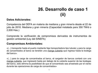 Datos Adicionales:
Competencia del OEFA en materia de mediana y gran minería desde el 22 de
julio de 2010. Mediana y gran minería (Capacidad instalada para 350 TM/d o
2,000 Has.)
Comprende la verificación de compromisos derivados de instrumentos de
gestión ambiental (Ley del SINEFA)
Compromisos Ambientales:
«(...) transporte hasta el puerto mediante faja transportadora tipo tubular y para la carga
de concentrados al barco se tendrán una manga cubierta que ingresa hasta la bodega
del barco».
«(...) para la carga de concentrados al barco, el cargador de barcos contará con una
manga cubierta, que ingresará hasta por debajo de la cubierta superior de las bodegas
del barco, esto elimina la posibilidad de que el concentrado sea arrastrado por el viento
durante las operaciones de carga de concentrados»
26. Desarrollo de caso 1
(ii)
13
 