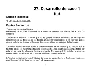 Sanción Impuesta:
10 UIT (tasada vs. graduable)
Medida Correctiva:
•Producción de efectos Nocivos
•Necesidad de imponer la medida para revertir o disminuir los efectos del a conducta
infractora
1.Implementar medidas a fin de que no se genere material particulado en la carga de
concentrados a las bodegas de los barcos. Encapsular instalaciones a fin de evitar que se
genere material particulado en la carga de concentrados a las bodegas de los barcos.
2.Elaborar estudio detallado sobre el direccionamiento de los vientos y su relación con el
traslado eólico del material particulado, identificando a las posibles zonas impactadas por
ésta en su zona de influencia directa e indirecta. En base a dicho estudio, la empresa
minera deberá implementar los puntos de monitoreo correspondientes.
3.Paralizar inmediatamente actividades de carga de concentrados a los barcos hasta que
acredite el cumplimiento de los puntos 1 y 2 precedentes.
27. Desarrollo de caso 1
(iii)
13
 