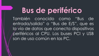 Bus de periférico
También conocido como “Bus de
entrada/salida” o “Bus de E/S”, que es
la vía de datos que conecta dispositivos
periféricos al CPU. Los buses PCI y USB
son de uso común en las PC.
 