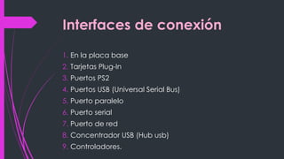Interfaces de conexión
1. En la placa base
2. Tarjetas Plug-In
3. Puertos PS2
4. Puertos USB (Universal Serial Bus)
5. Puerto paralelo
6. Puerto serial
7. Puerto de red
8. Concentrador USB (Hub usb)
9. Controladores.
 