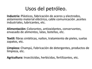 Usos del petróleo.
Industria: Plásticos, fabricación de aceros y electrodos,
aislamiento material eléctrico, cable comunicación ,aceites
industriales, lubricantes, etc.
Alimentación: Colorantes, antioxidantes, conservantes,
envasado de alimentos, latas, botellas, etc.
Textil: fibras sintéticas, nailon, tratamiento de pieles, suelas
zapatos, etc.
Limpieza: Champú, Fabricación de detergentes, productos de
limpieza, etc.
Agricultura: Insecticidas, herbicidas, fertilizantes, etc.
 