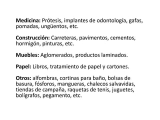 Medicina: Prótesis, implantes de odontología, gafas,
pomadas, ungüentos, etc.
Construcción: Carreteras, pavimentos, cementos,
hormigón, pinturas, etc.
Muebles: Aglomerados, productos laminados.
Papel: Libros, tratamiento de papel y cartones.
Otros: alfombras, cortinas para baño, bolsas de
basura, fósforos, mangueras, chalecos salvavidas,
tiendas de campaña, raquetas de tenis, juguetes,
bolígrafos, pegamento, etc.
 