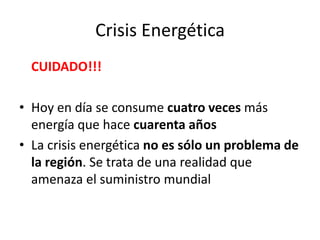 Crisis Energética
CUIDADO!!!
• Hoy en día se consume cuatro veces más
energía que hace cuarenta años
• La crisis energética no es sólo un problema de
la región. Se trata de una realidad que
amenaza el suministro mundial
 