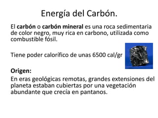 Energía del Carbón.
El carbón o carbón mineral es una roca sedimentaria
de color negro, muy rica en carbono, utilizada como
combustible fósil.
Tiene poder calorífico de unas 6500 cal/gr
Origen:
En eras geológicas remotas, grandes extensiones del
planeta estaban cubiertas por una vegetación
abundante que crecía en pantanos.
 