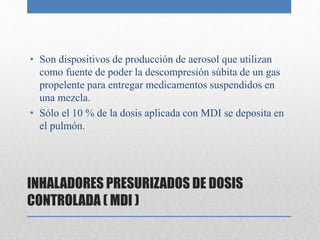 INHALADORES PRESURIZADOS DE DOSIS
CONTROLADA ( MDI )
• Son dispositivos de producción de aerosol que utilizan
como fuente de poder la descompresión súbita de un gas
propelente para entregar medicamentos suspendidos en
una mezcla.
• Sólo el 10 % de la dosis aplicada con MDI se deposita en
el pulmón.
 