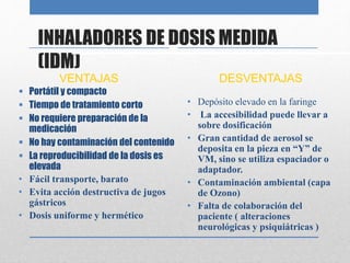 INHALADORES DE DOSIS MEDIDA
(IDM)
VENTAJAS
 Portátil y compacto
 Tiempo de tratamiento corto
 No requiere preparación de la
medicación
 No hay contaminación del contenido
 La reproducibilidad de la dosis es
elevada
• Fácil transporte, barato
• Evita acción destructiva de jugos
gástricos
• Dosis uniforme y hermético
DESVENTAJAS
• Depósito elevado en la faringe
• La accesibilidad puede llevar a
sobre dosificación
• Gran cantidad de aerosol se
deposita en la pieza en “Y” de
VM, sino se utiliza espaciador o
adaptador.
• Contaminación ambiental (capa
de Ozono)
• Falta de colaboración del
paciente ( alteraciones
neurológicas y psiquiátricas )
 