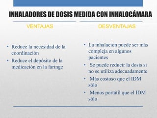 INHALADORES DE DOSIS MEDIDA CON INHALOCÁMARA
VENTAJAS
• Reduce la necesidad de la
coordinación
• Reduce el depósito de la
medicación en la faringe
DESVENTAJAS
• La inhalación puede ser más
compleja en algunos
pacientes
• Se puede reducir la dosis si
no se utiliza adecuadamente
• Más costoso que el IDM
sólo
• Menos portátil que el IDM
sólo
 