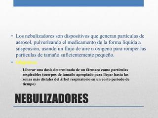 NEBULIZADORES
• Los nebulizadores son dispositivos que generan partículas de
aerosol, pulverizando el medicamento de la forma líquida a
suspensión, usando un flujo de aire u oxígeno para romper las
partículas de tamaño suficientemente pequeño.
• Objetivo:
Liberar una dosis determinada de un fármaco como partículas
respirables (cuerpos de tamaño apropiado para llegar hasta las
zonas más distales del árbol respiratorio en un corto periodo de
tiempo)
 