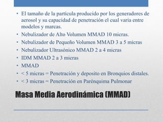 Masa Media Aerodinámica (MMAD)
• El tamaño de la partícula producido por los generadores de
aerosol y su capacidad de penetración el cual varia entre
modelos y marcas.
• Nebulizador de Alto Volumen MMAD 10 micras.
• Nebulizador de Pequeño Volumen MMAD 3 a 5 micras
• Nebulizador Ultrasónico MMAD 2 a 4 micras
• IDM MMAD 2 a 3 micras
• MMAD
• < 5 micras = Penetración y deposito en Bronquios distales.
• < 3 micras = Penetración en Parénquima Pulmonar
 