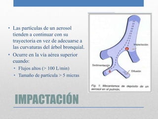 IMPACTACIÓN
• Las partículas de un aerosol
tienden a continuar con su
trayectoria en vez de adecuarse a
las curvaturas del árbol bronquial.
• Ocurre en la vía aérea superior
cuando:
• Flujos altos (> 100 L/min)
• Tamaño de partícula > 5 micras
 