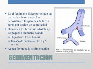 SEDIMENTACIÓN
 Es el fenómeno físico por el que las
partículas de un aerosol se
depositan en las paredes de la vía
aérea por acción de la gravedad .
 Ocurre en los bronquios distales y
de pequeño diámetro cuando:
Flujos bajos (< 30 L/min)
Tamaño de partícula entre 2 y 5
micras
 Apnea favorece la sedimentación
 