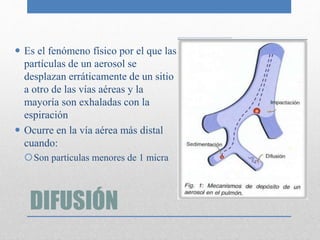 DIFUSIÓN
 Es el fenómeno físico por el que las
partículas de un aerosol se
desplazan erráticamente de un sitio
a otro de las vías aéreas y la
mayoría son exhaladas con la
espiración
 Ocurre en la vía aérea más distal
cuando:
Son partículas menores de 1 micra
 