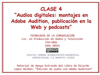 CLASE 4 
“Audios digitales: montajes en 
Adobe Audition, publicación en la 
Web y podcasts” 
TECNOLOGÍA DE LA COMUNICACIÓN 
Lic. en Producción de Radio y Televisión 
FCH-UNSL 
(Año 2014) 
CREATIVE COMMONS RECONOCIMIENTO-NOCOMERCIAL-COMPARTIRIGUAL 
3.0 UNPORTED LICENSE 
Material de Apoyo Extraído del Libro de Ricardo 
Lopez Roldán: “Edición de audio con Adobe Audition” 
 