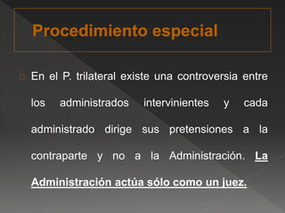 En el P. trilateral existe una controversia entre 
los administrados intervinientes y cada 
administrado dirige sus pretensiones a la 
contraparte y no a la Administración. La 
Administración actúa sólo como un juez. 
 
