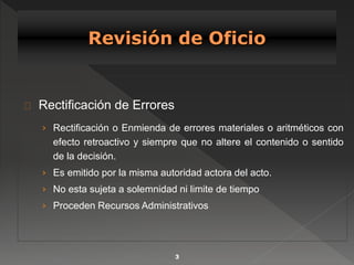 Rectificación de Errores 
› Rectificación o Enmienda de errores materiales o aritméticos con 
efecto retroactivo y siempre que no altere el contenido o sentido 
de la decisión. 
› Es emitido por la misma autoridad actora del acto. 
› No esta sujeta a solemnidad ni limite de tiempo 
› Proceden Recursos Administrativos 
3 
 