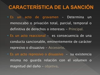 CARACTERÍSTICA DE LA SANCIÓN 
 Es un acto de gravamen – Determina un 
menoscabo o privación total, parcial, temporal o 
definitiva de derechos o intereses - Principal. 
 Es un acto reaccional – es consecuencia de una 
conducta sancionable, eminentemente de carácter 
represivo o disuasivo - Accesorio. 
 Es un acto represivo o disuasivo – su existencia 
misma no guarda relación con el volumen o 
magnitud del daño - objetiva. 
 