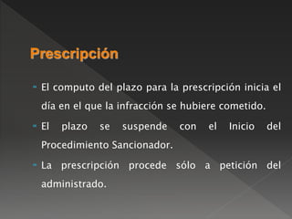 Prescripción 
 El computo del plazo para la prescripción inicia el 
día en el que la infracción se hubiere cometido. 
 El plazo se suspende con el Inicio del 
Procedimiento Sancionador. 
 La prescripción procede sólo a petición del 
administrado. 
 