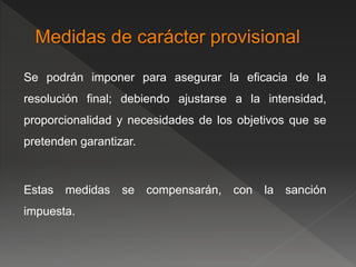 Se podrán imponer para asegurar la eficacia de la 
resolución final; debiendo ajustarse a la intensidad, 
proporcionalidad y necesidades de los objetivos que se 
pretenden garantizar. 
Estas medidas se compensarán, con la sanción 
impuesta. 
 