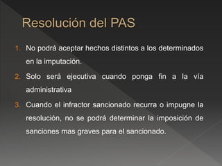 1. No podrá aceptar hechos distintos a los determinados 
en la imputación. 
2. Solo será ejecutiva cuando ponga fin a la vía 
administrativa 
3. Cuando el infractor sancionado recurra o impugne la 
resolución, no se podrá determinar la imposición de 
sanciones mas graves para el sancionado. 
 