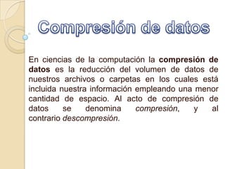 En ciencias de la computación la compresión de
datos es la reducción del volumen de datos de
nuestros archivos o carpetas en los cuales está
incluida nuestra información empleando una menor
cantidad de espacio. Al acto de compresión de
datos     se    denomina     compresión,   y  al
contrario descompresión.
 