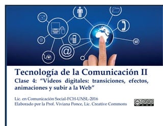 Tecnología de la Comunicación II
Clase 4: “Videos digitales: transiciones, efectos,
animaciones y subir a la Web”
Lic. en Comunicación Social-FCH-UNSL-2016
Elaborado por la Prof. Viviana Ponce, Lic. Creative Commons
 