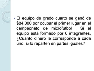  El equipo de grado cuarto se ganó de
$84.000 por ocupar el primer lugar en el
campeonato de microfútbol . Si el
equipo está formado por 6 integrantes,
¿Cuánto dinero le corresponde a cada
uno, si lo reparten en partes iguales?
 