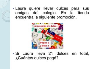  Laura quiere llevar dulces para sus
amigas del colegio. En la tienda
encuentra la siguiente promoción.
 Si Laura lleva 21 dulces en total,
¿Cuántos dulces pagó?
 