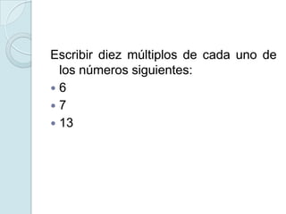 Escribir diez múltiplos de cada uno de
los números siguientes:
 6
 7
 13
 