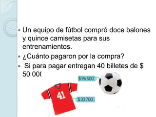  Un equipo de fútbol compró doce balones
y quince camisetas para sus
entrenamientos.
 ¿Cuánto pagaron por la compra?
 Si para pagar entregan 40 billetes de $
50 000, ¿cuánto les devuelven?
 