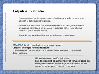 Colgado o localizador
Láminas para uso docente. Prof. M. A. Berroterán. Periodismo III. Universidad Central de Venezuela.




                                                                                                             Es un enunciado escrito en una tipografía diferente a la del título, que se
                                                                                                             ubica en la parte superior izquierda.

                                                                                                             Su función primordial es fijar, ubicar o identificar un tema, una tendencia,
                                                                                                             un lugar, un escenario o un personaje relacionado con el tema o hecho
                                                                                                             central al que se refiere el título.

                                                                                                             Se puede usar para identificar una serie de notas relacionadas.



                                                                                                      CARABOBO Ha sido cuna de pintores, artesanos y poetas
                                                                                                      Canoabo, un refugio para el arte popular
                                                                                                      El pueblo recibe a los visitantes con la belleza de sus paisajes y la cordialidad
                                                                                                      de sus habitantes

                                                                                                                                LPB Kevin Freeman volvió a lesionarse
                                                                                                                                Cocodrilos dominó a Gigantes 90 por 86 con Jones como guía
                                                                                                                                El conjunto capitalino estuvo abajo en el marcador los tres
                                                                                                                                primeros cuartos, pero consiguió cerrar bien
 