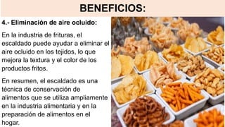 BENEFICIOS:
4.- Eliminación de aire ocluido:
En la industria de frituras, el
escaldado puede ayudar a eliminar el
aire ocluido en los tejidos, lo que
mejora la textura y el color de los
productos fritos.
En resumen, el escaldado es una
técnica de conservación de
alimentos que se utiliza ampliamente
en la industria alimentaria y en la
preparación de alimentos en el
hogar.
 