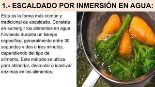 1.- ESCALDADO POR INMERSIÓN EN AGUA:
Esta es la forma más común y
tradicional de escaldado. Consiste
en sumergir los alimentos en agua
hirviendo durante un tiempo
específico, generalmente entre 30
segundos y dos o tres minutos,
dependiendo del tipo de
alimento. Este método se utiliza
para ablandar, desmolar o inactivar
enzimas en los alimentos.
 
